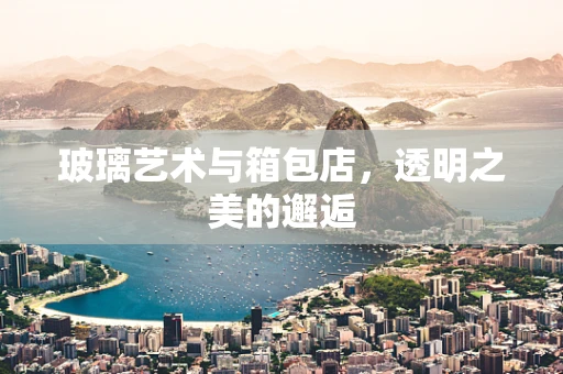 玻璃艺术与箱包店，透明之美的邂逅
