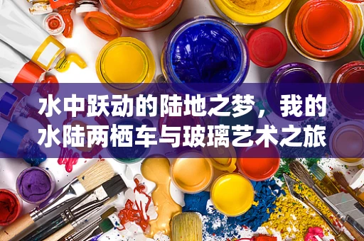 水中跃动的陆地之梦，我的水陆两栖车与玻璃艺术之旅