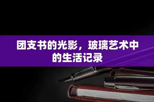 团支书的光影，玻璃艺术中的生活记录