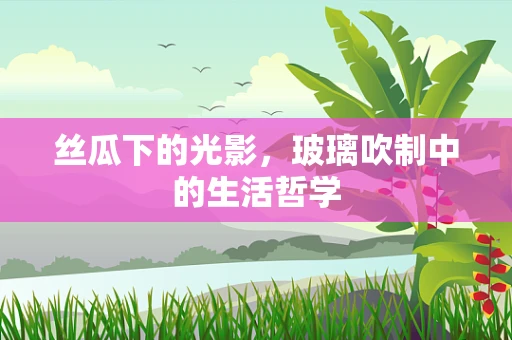 丝瓜下的光影，玻璃吹制中的生活哲学