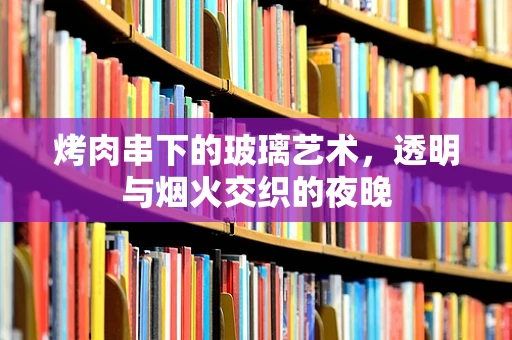 烤肉串下的玻璃艺术，透明与烟火交织的夜晚