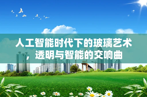 人工智能时代下的玻璃艺术，透明与智能的交响曲