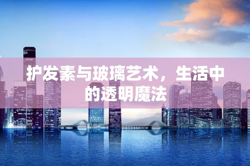护发素与玻璃艺术，生活中的透明魔法