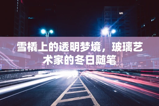 雪橇上的透明梦境，玻璃艺术家的冬日随笔