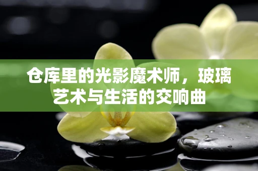 仓库里的光影魔术师，玻璃艺术与生活的交响曲