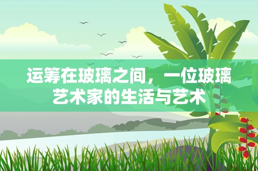 运筹在玻璃之间，一位玻璃艺术家的生活与艺术