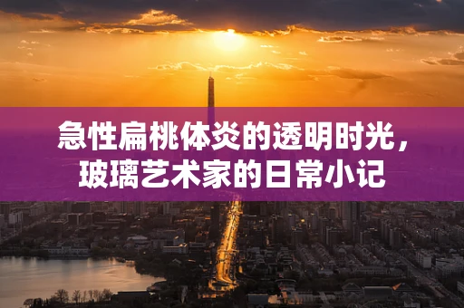 急性扁桃体炎的透明时光，玻璃艺术家的日常小记