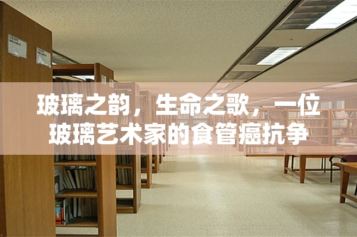 玻璃之韵，生命之歌，一位玻璃艺术家的食管癌抗争