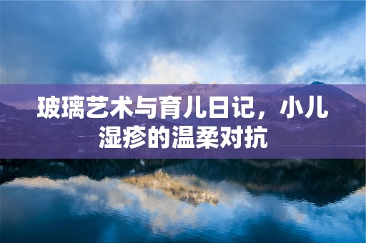 玻璃艺术与育儿日记，小儿湿疹的温柔对抗