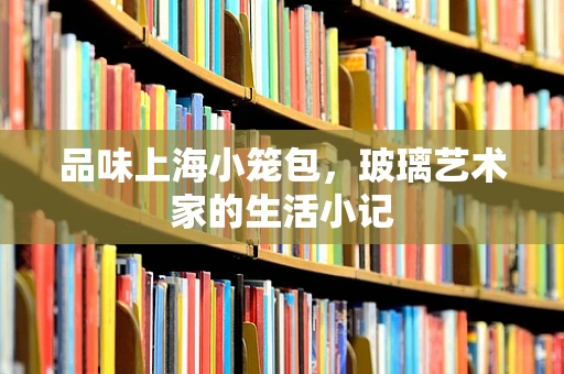 品味上海小笼包，玻璃艺术家的生活小记