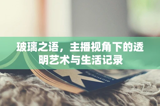 玻璃之语，主播视角下的透明艺术与生活记录