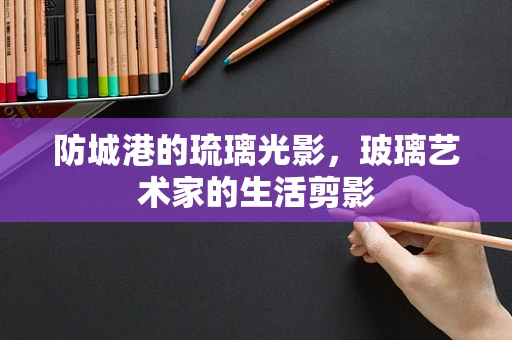 防城港的琉璃光影，玻璃艺术家的生活剪影