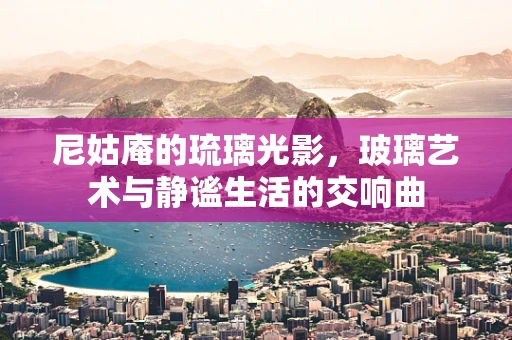 尼姑庵的琉璃光影，玻璃艺术与静谧生活的交响曲