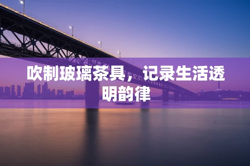 吹制玻璃茶具，记录生活透明韵律