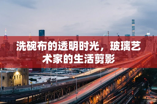 洗碗布的透明时光，玻璃艺术家的生活剪影