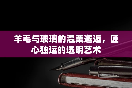 羊毛与玻璃的温柔邂逅，匠心独运的透明艺术