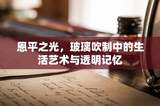 恩平之光，玻璃吹制中的生活艺术与透明记忆