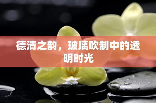 德清之韵，玻璃吹制中的透明时光