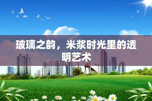 玻璃之韵，米浆时光里的透明艺术