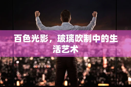 百色光影，玻璃吹制中的生活艺术