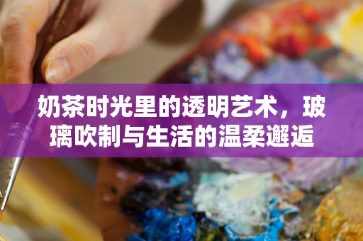 奶茶时光里的透明艺术，玻璃吹制与生活的温柔邂逅