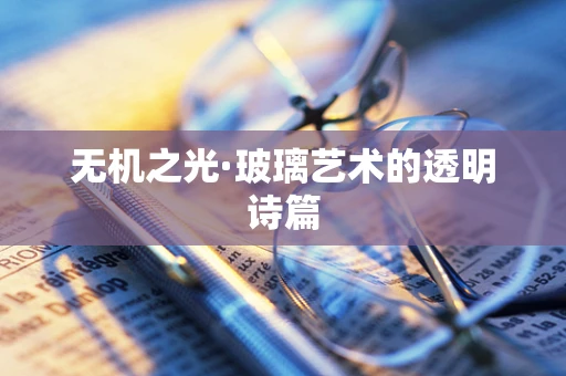 无机之光·玻璃艺术的透明诗篇