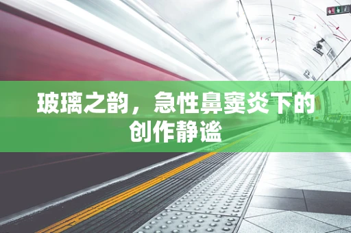 玻璃之韵，急性鼻窦炎下的创作静谧