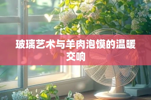 玻璃艺术与羊肉泡馍的温暖交响