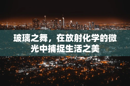 玻璃之舞，在放射化学的微光中捕捉生活之美