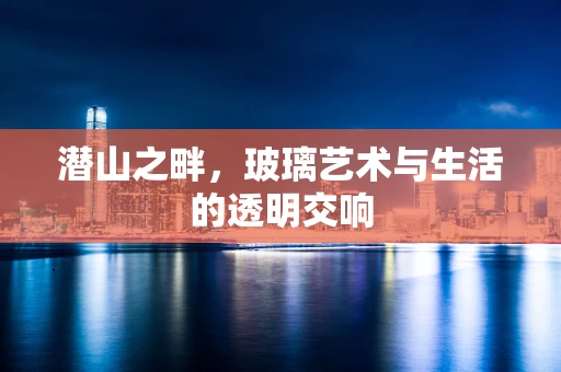 潜山之畔，玻璃艺术与生活的透明交响