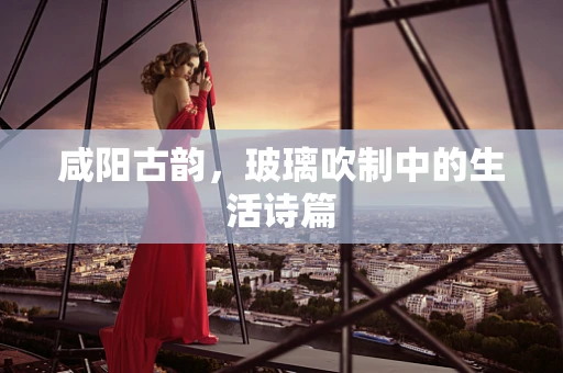 咸阳古韵，玻璃吹制中的生活诗篇