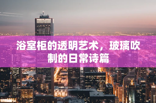 浴室柜的透明艺术，玻璃吹制的日常诗篇