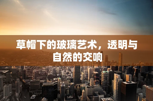 草帽下的玻璃艺术，透明与自然的交响
