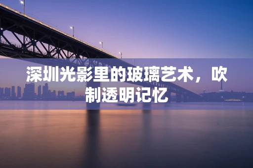 深圳光影里的玻璃艺术，吹制透明记忆