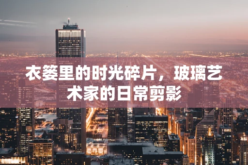 衣篓里的时光碎片，玻璃艺术家的日常剪影