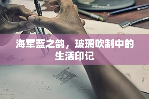 海军蓝之韵，玻璃吹制中的生活印记