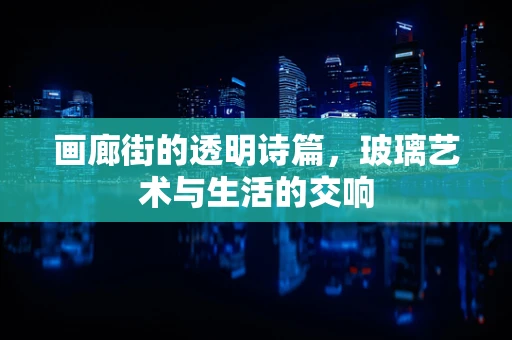 画廊街的透明诗篇，玻璃艺术与生活的交响
