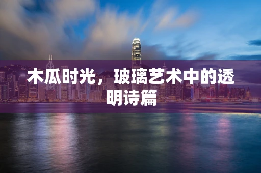 木瓜时光，玻璃艺术中的透明诗篇