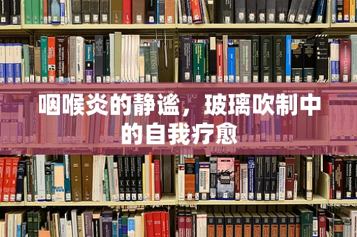 咽喉炎的静谧，玻璃吹制中的自我疗愈