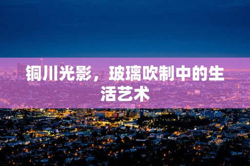 铜川光影，玻璃吹制中的生活艺术