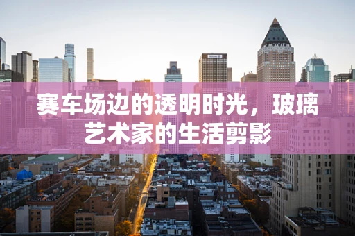 赛车场边的透明时光，玻璃艺术家的生活剪影