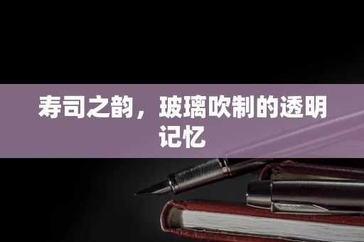寿司之韵，玻璃吹制的透明记忆