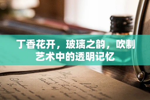 丁香花开，玻璃之韵，吹制艺术中的透明记忆