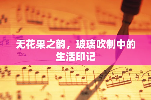 无花果之韵，玻璃吹制中的生活印记