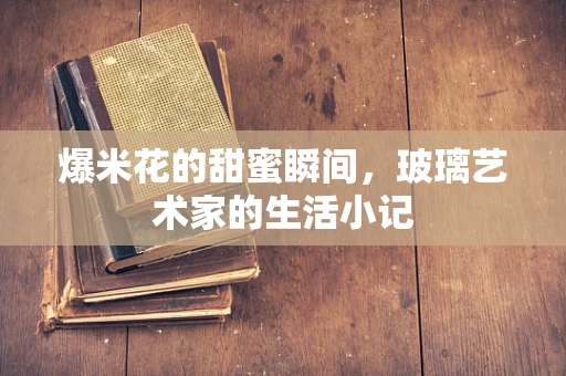 爆米花的甜蜜瞬间，玻璃艺术家的生活小记