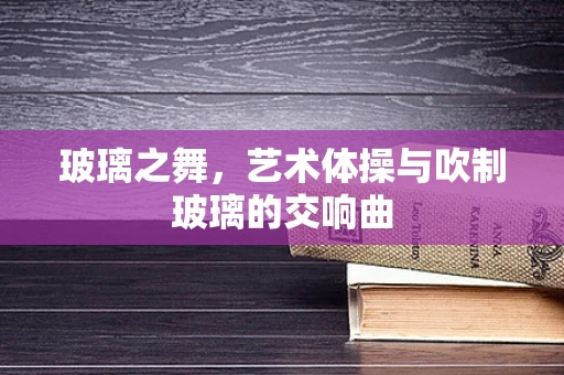 玻璃之舞，艺术体操与吹制玻璃的交响曲