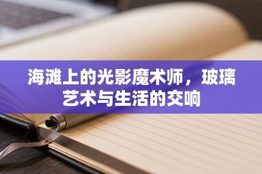 海滩上的光影魔术师，玻璃艺术与生活的交响
