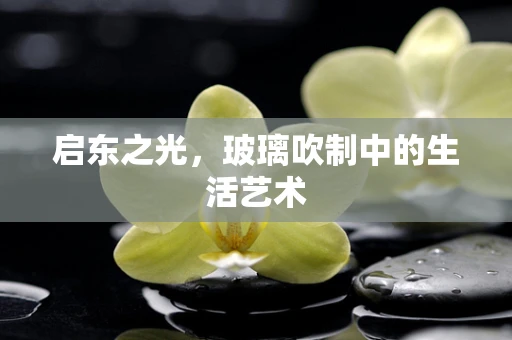 启东之光，玻璃吹制中的生活艺术