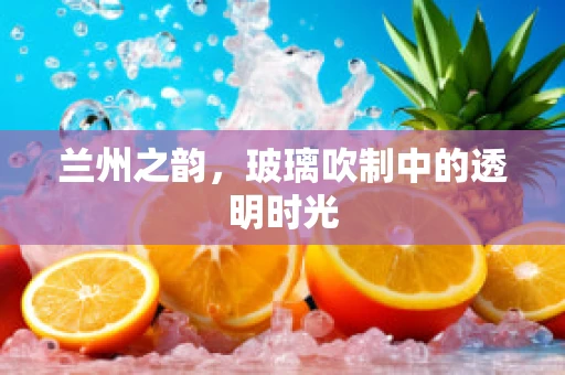 兰州之韵，玻璃吹制中的透明时光