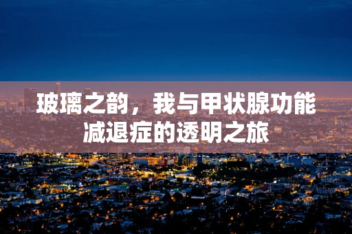 玻璃之韵，我与甲状腺功能减退症的透明之旅